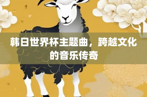 韩日世界杯主题曲，跨越文化的音乐传奇丹东日丰电子有限公司