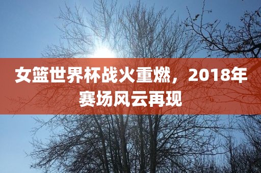 女篮世界杯战火重燃，2018年赛场风云再现