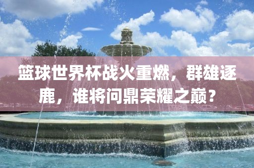 篮球世界杯战火重燃，群雄逐鹿，谁将问鼎荣耀之巅？丹东日丰电子有限公司