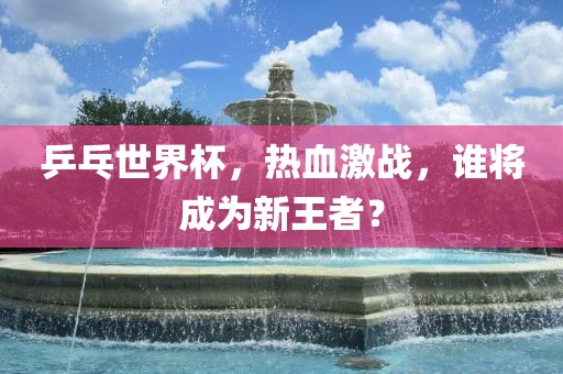 乒乓世界杯，热血激战，谁将成为新王者？丹东日丰电子有限公司