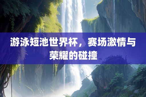 游泳短池世界杯，赛场激情与荣耀的碰撞