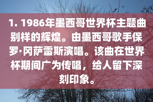 1. 1986年墨西哥世界杯主题曲别样的辉煌。由墨西哥歌手保罗·冈萨雷斯演唱。该曲在世界杯期间广为传唱，给人留下深刻印象。丹东日丰电子有限公司
