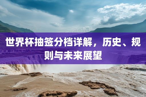 世界杯抽签分档详解，历史、规则与未来展望