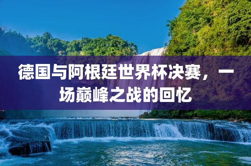 德国与阿根廷世界杯决赛，一场巅峰之战的回忆丹东日丰电子有限公司