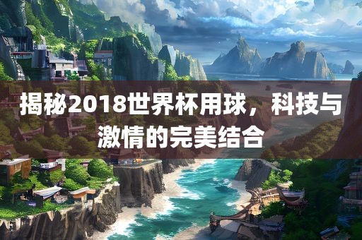 揭秘2018世界杯用球，科技与激情的完美结合
