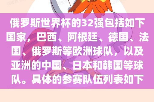 俄罗斯世界杯的32强包括如下国家，巴西、阿根廷、德国、法国、俄罗斯等欧洲球队，以及亚洲的中国、日本和韩国等球队。具体的参赛队伍列表如下丹东日丰电子有限公司