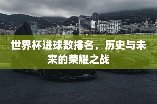世界杯进球数排名，历史与未来的荣耀之战