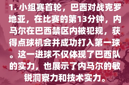 1. 小组赛首轮，巴西对战克罗地亚，在比赛的第13分钟，内马尔在巴西禁区内被犯规，获得点球机会并成功打入第一球。这一进球不仅体现了巴西队的实力，也展示了内马尔的敏锐洞察力和技术实力。丹东日丰电子有限公司