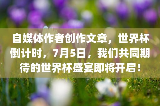 自媒体作者创作文章，世界杯倒计时，7月5日，我们共同期待的世界杯盛宴即将开启！