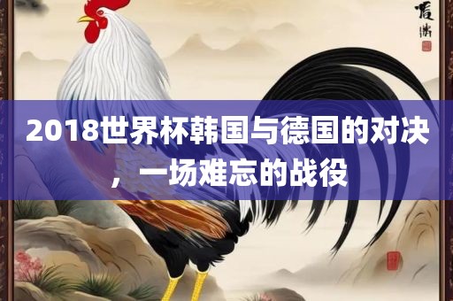 2018世界杯韩国与德国的对决，一场难忘的战役