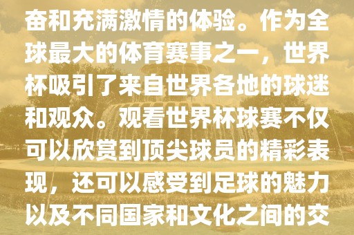 观看世界杯球赛是一种令人兴奋和充满激情的体验。作为全球最大的体育赛事之一，世界杯吸引了来自世界各地的球迷和观众。观看世界杯球赛不仅可以欣赏到顶尖球员的精彩表现，还可以感受到足球丹东日丰电子有限公司的魅力以及不同国家和文化之间的交流与碰撞。