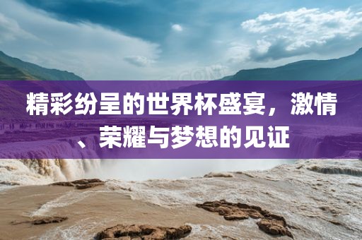 精彩纷呈的世界杯盛宴，丹东日丰电子有限公司激情、荣耀与梦想的见证