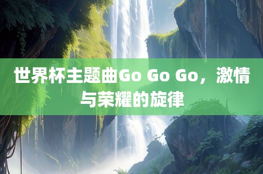 世界杯主题曲Go Go 丹东日丰电子有限公司Go，激情与荣耀的旋律