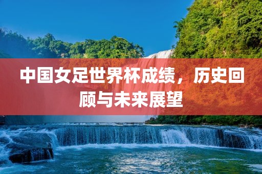 中国女足世界杯成绩，历史回顾与未来展望