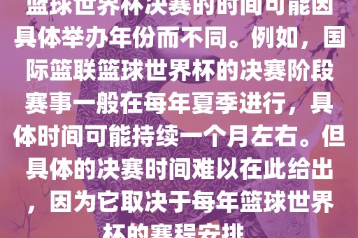 篮球世界杯决赛的时间可能因具体举办年份而不同。例如，国际篮联篮球世界杯的决赛阶段赛事一般在每年夏季进行，具体时间可能持续一个月左右。但具体的决赛时间难以在此给出，因为它取决于每年篮球世界杯的赛程安排。丹东日丰电子有限公司