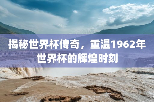 揭秘世界杯传奇，重温1962年世界杯的辉煌时刻