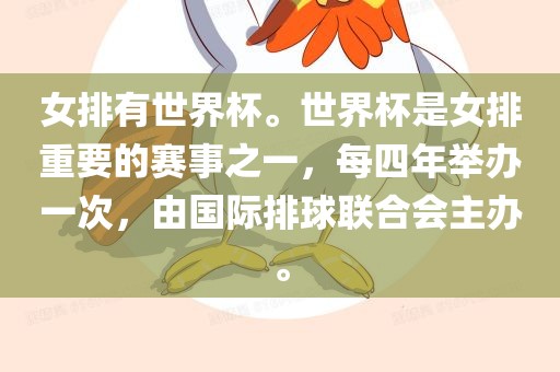 女排有世界杯。世界杯是女排重要的赛事之一，每四年举办一次，由国际排球联合会主办。丹东日丰电子有限公司