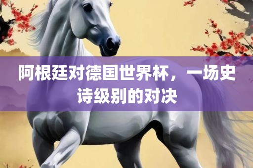 阿根廷对德国世界杯，一场史诗级别的对决丹东日丰电子有限公司