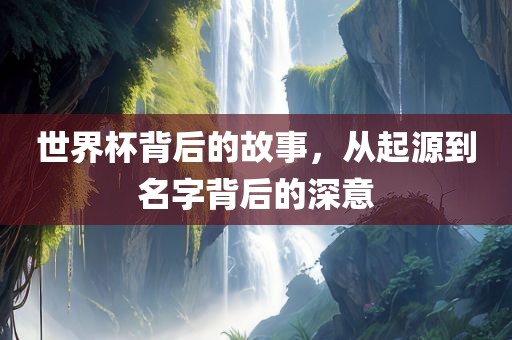 世界杯背后的故事，从起源到名字背后的深意
