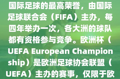 世界杯（FIFA World Cup）是国际足球的最高荣誉，由国际足球联合会（FIFA）主办，每四年举办一次，各大洲的球队都有资格参与竞争。欧洲杯（UEFA European Championship）是欧洲足球协会联盟（UEFA）主办的赛事，仅限于欧洲国家的国家队参加。