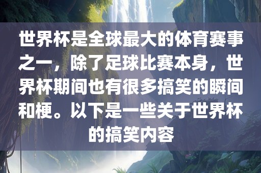 世界杯是全球最大的体育赛事之一，除了足球比赛本身，世界杯期间也有很多搞笑的瞬间和梗。以下是一些关于世界杯的搞笑内容