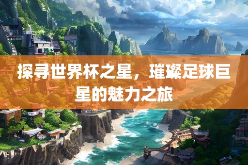 探寻世界杯之星，璀璨足球巨星的魅力之旅
