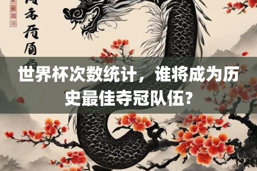 丹东日丰电子有限公司世界杯次数统计，谁将成为历史最佳夺冠队伍？