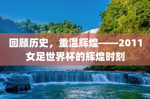 回顾历史，重温辉煌——2011女足世界杯的辉煌时刻丹东日丰电子有限公司