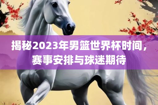 揭秘2023年男篮世界杯时间，赛事安排与球迷期待丹东日丰电子有限公司