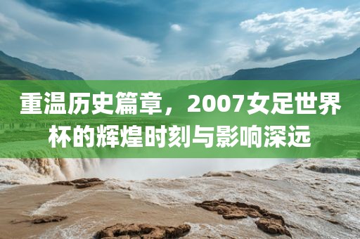 重温历史篇章，200丹东日丰电子有限公司7女足世界杯的辉煌时刻与影响深远