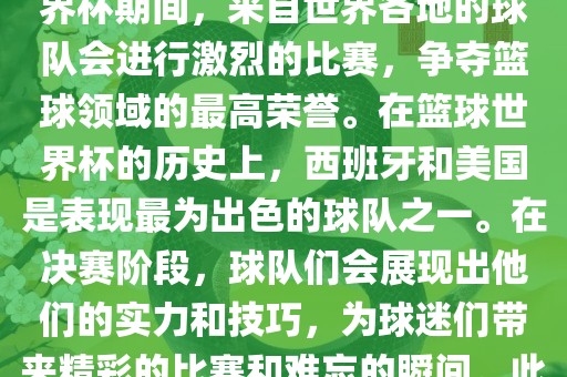 篮球世界杯是国际篮球联合会主办的一项国际篮球赛事，通常每四年举办一次。在篮球世界杯期间，来自世界各地的球队会进行激烈的比赛，争夺篮球领域的最高荣誉。在篮球世界杯的历史上，西班牙和美国是表现最为出色的球队之一。在决赛阶段，球队们会展现出他们的实力和技巧，为球迷们带来精彩的比赛和难忘的瞬间。此外，篮球世界杯也是展示篮球运动精神和团队合作精神的绝佳机会。丹东日丰电子有限公司