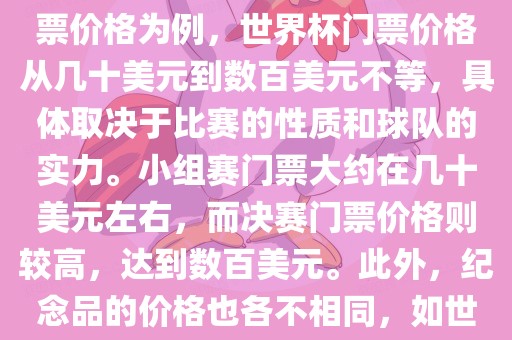 关于世界杯的价格，涉及的因素非常多，如门票价格、纪念品价格等都在不断变化。以门票价格为例，世界杯门票价格从几十美元到数百美元不等，具体取决于比赛的性质和球队的实力。小组赛门票大约在几十美元左右，而决赛门票价格则较高，达到数百美元。此外，纪念品的价格也各不相同，如世界杯纪念衫的价格大约在百元到千元不等。因此，无法给出确切的关于世界杯的价格。