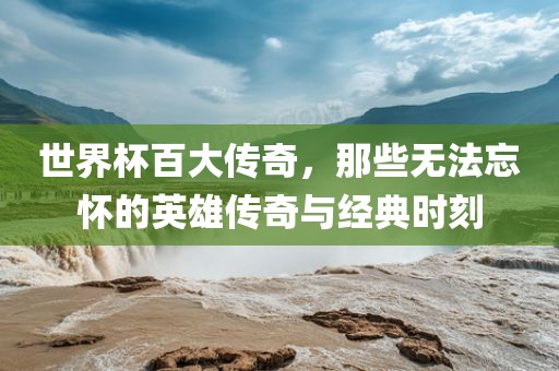 世界杯百大传奇，那些无法忘怀的英雄传奇与经典时刻
