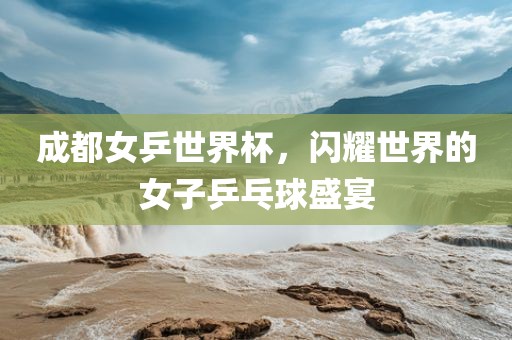 成都女乒世界杯，闪耀世界的女子乒乓球盛宴