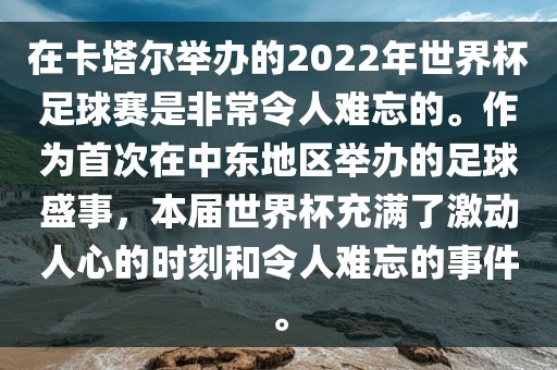 在卡塔尔举办的2022年世界杯足球赛是非常令人难忘的。作为首次在中东地区举办的足球盛事，本届世界杯充满了激动人心的时刻和令人难忘的事件。