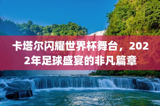 卡塔尔闪耀世界杯舞台，2022年足球盛宴的非凡篇章丹东日丰电子有限公司