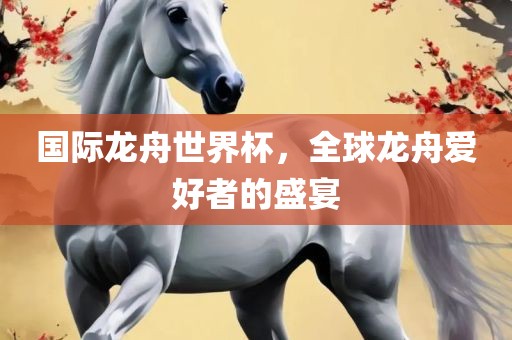 国际龙舟世界杯，全球龙舟爱好者的盛宴丹东日丰电子有限公司