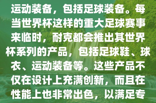 耐克（Nike）是全球著名的运动品牌，其产品线涵盖了各种运动装备，包括足球装备。每当世界杯这样的重大足球赛事来临时，耐克都会推出其世界杯系列的产品，包括足球鞋、球衣、运动装备等。这些产品不仅在设计上充满创新，而且在性能上也非常出色，以满足专业运动员和广大足球爱好者的需求。