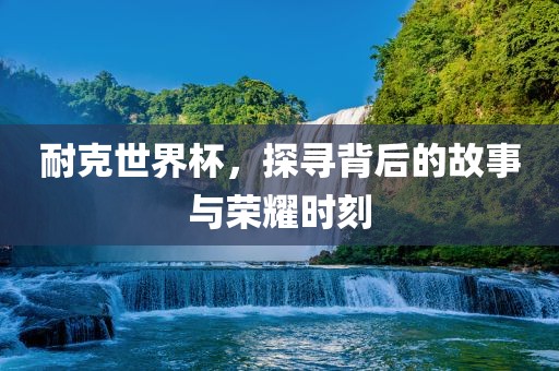 耐克世界杯，探寻背后的故事与荣耀时刻