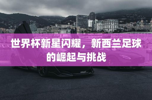 世界杯新星闪耀，新西兰足球的崛起与挑战