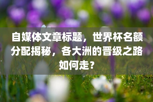 自媒体文章标题，世界杯名额分配揭秘，各大洲的晋级之路如何走？丹东日丰电子有限公司