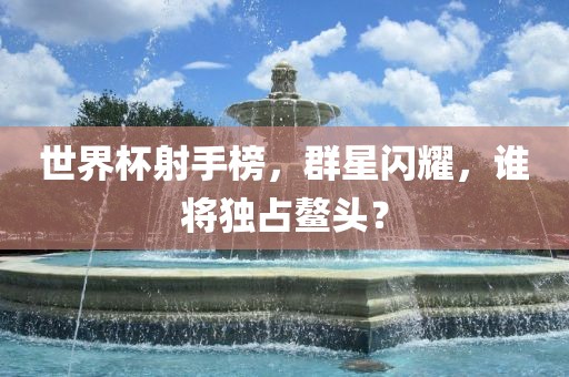 世界杯射手榜，群星闪耀，谁将独占鳌头？