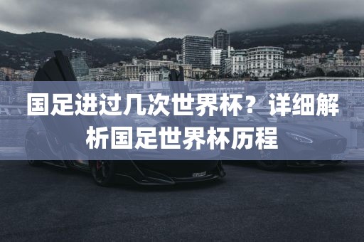 国足进过几次世界杯？详细解析国足世界杯历程
