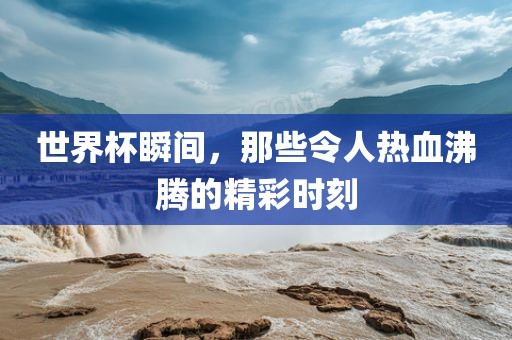 世界杯瞬间，那些令人热血沸腾的精彩时刻
