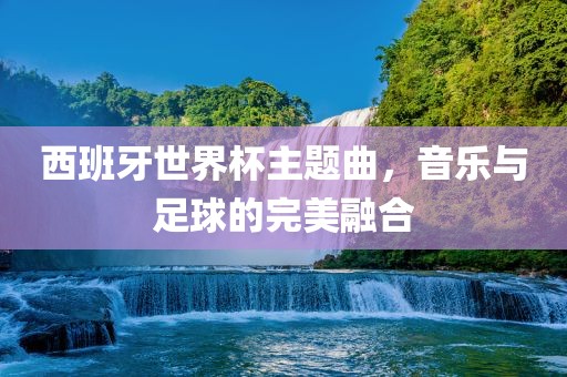 西班牙世界杯主题曲，音乐与足球的完美融合