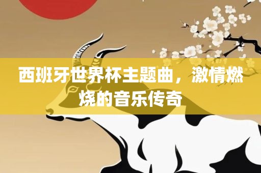 西班牙世界杯主题曲，激情燃烧的音乐传奇