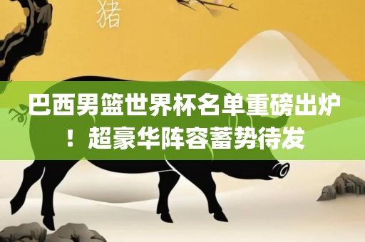 巴西男篮世界杯名单重磅出炉！超豪华阵容蓄势待发