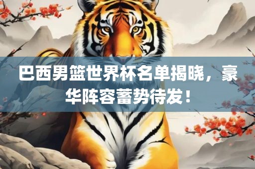 巴西男篮世界杯名单揭晓，豪华阵容蓄势待发！