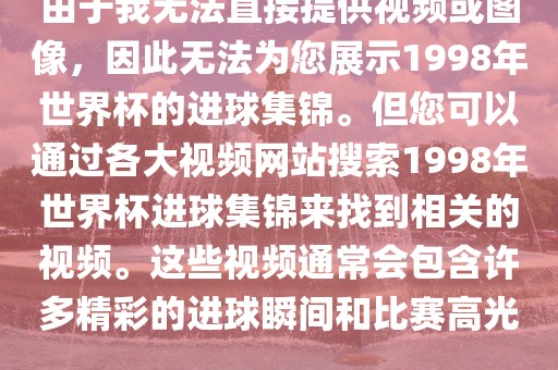 由于我无法直接提供视频或图像，因此无法为您展示1998年世界杯的进球集锦。但您可以通过各大视频网站搜索1998年世界杯进球丹东日丰电子有限公司集锦来找到相关的视频。这些视频通常会包含许多精彩的进球瞬间和比赛高光。