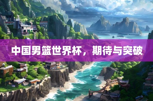 中国男篮世界杯，期待与突破
